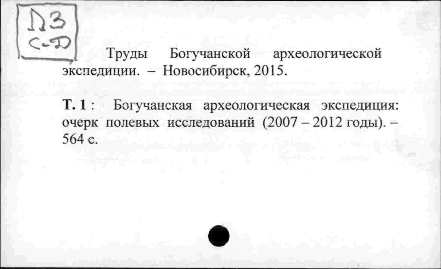 ﻿h з
Труды Богучанской археологической
экспедиции. - Новосибирск, 2015.
T. 1 : Богучанская археологическая экспедиция: очерк полевых исследований (2007 - 2012 годы). -564 с.